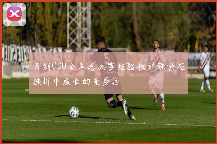 马刺CEO分享总决赛经验教训强调在挫折中成长的重要性