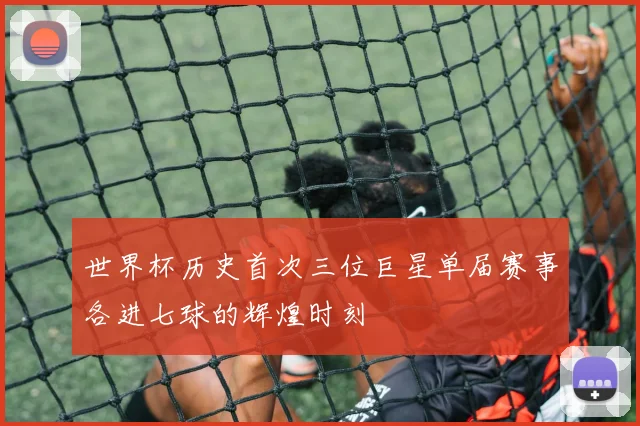 世界杯历史首次三位巨星单届赛事各进七球的辉煌时刻