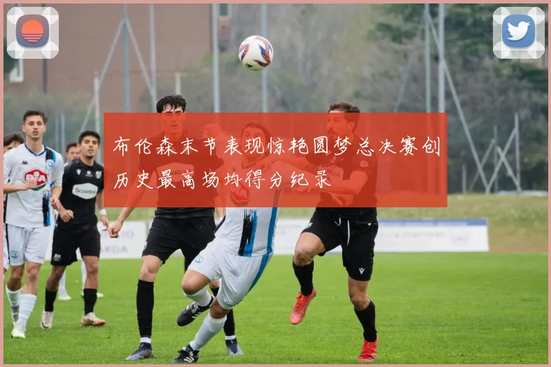 布伦森末节表现惊艳圆梦总决赛创历史最高场均得分纪录