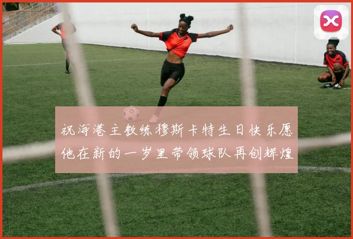 祝海港主教练穆斯卡特生日快乐愿他在新的一岁里带领球队再创辉煌