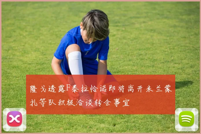 隆戈透露F泰拉恰诺即将离开米兰蒙扎等队积极洽谈转会事宜