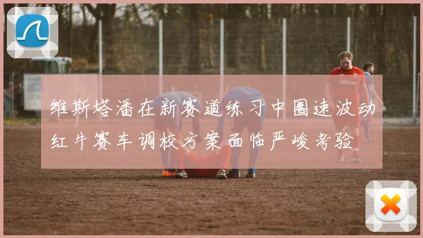 维斯塔潘在新赛道练习中圈速波动红牛赛车调校方案面临严峻考验