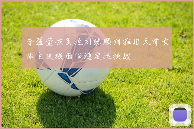 李盈莹恢复性训练顺利推进天津女排主攻线面临稳定性挑战