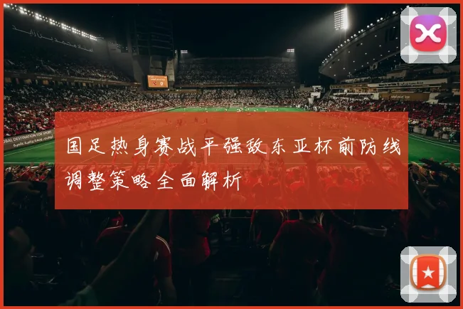 国足热身赛战平强敌东亚杯前防线调整策略全面解析