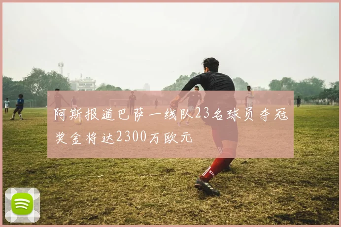 阿斯报道巴萨一线队23名球员夺冠奖金将达2300万欧元